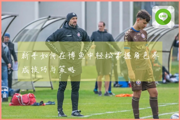 新手如何在博鱼中轻松掌握角色养成技巧与策略