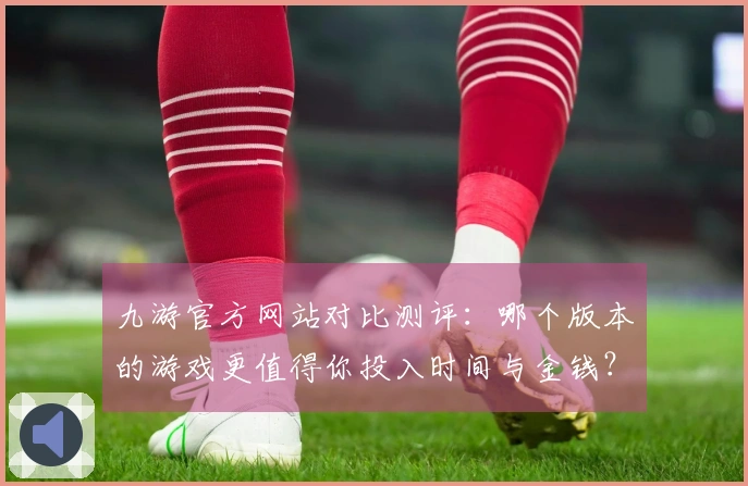 九游官方网站对比测评：哪个版本的游戏更值得你投入时间与金钱？