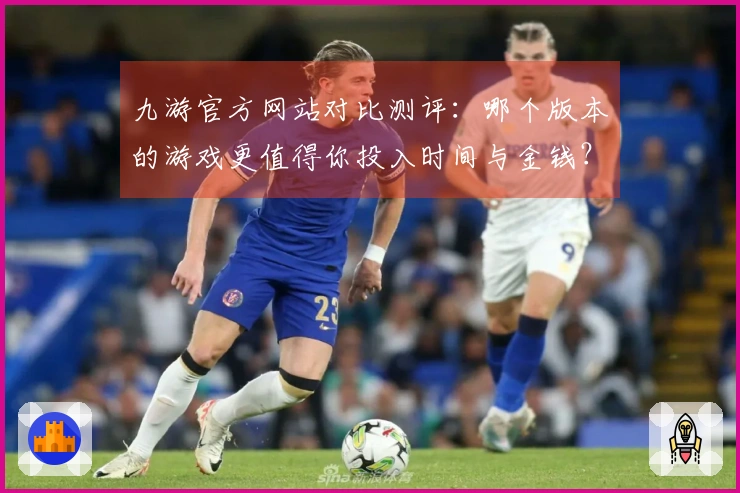 九游官方网站对比测评：哪个版本的游戏更值得你投入时间与金钱？