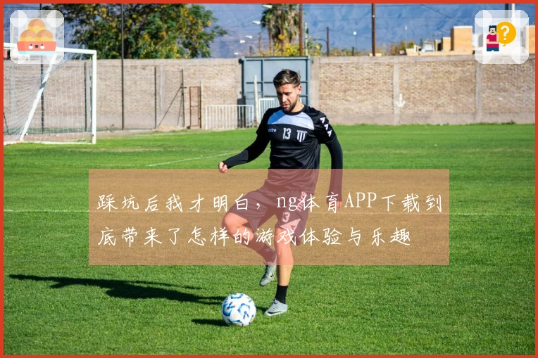 踩坑后我才明白，ng体育APP下载到底带来了怎样的游戏体验与乐趣