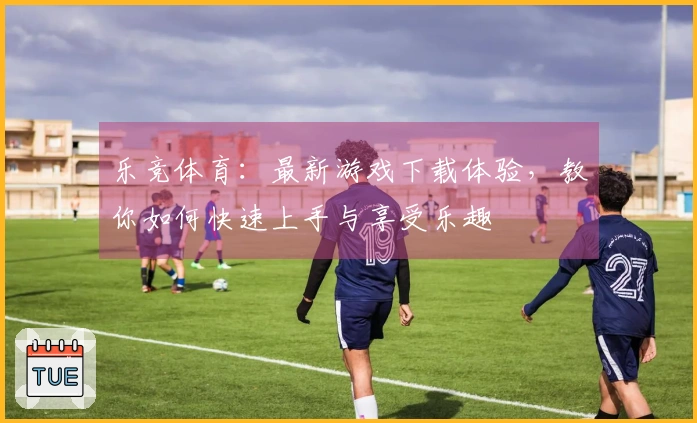 乐竞体育：最新游戏下载体验，教你如何快速上手与享受乐趣