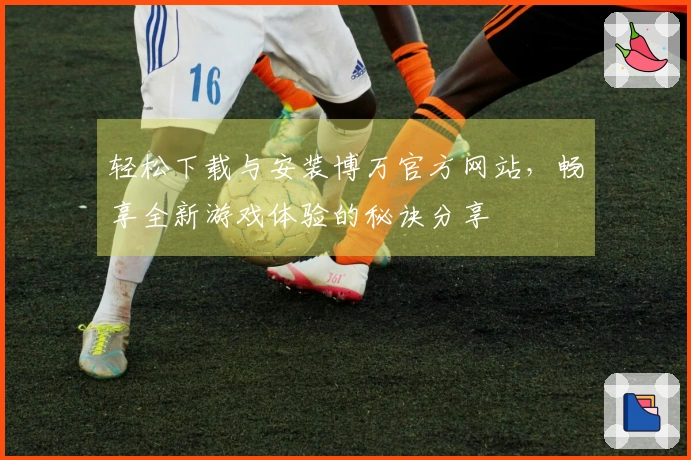 轻松下载与安装博万官方网站,畅享全新游戏体验的秘诀分享